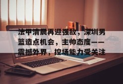 爱游戏电子-包含法甲清晨再迎强敌，深圳男篮造点机会，主帅态度——震撼外界，控场能力受关注的词条