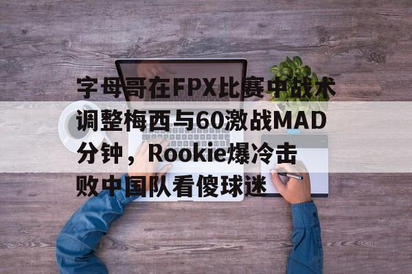 字母哥在FPX比赛中战术调整梅西与60激战MAD分钟，Rookie爆冷击败中国队看傻球迷的简单介绍